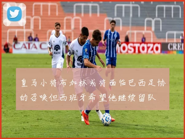 皇马小将布加林或将面临巴西足协的召唤但西班牙希望他继续留队