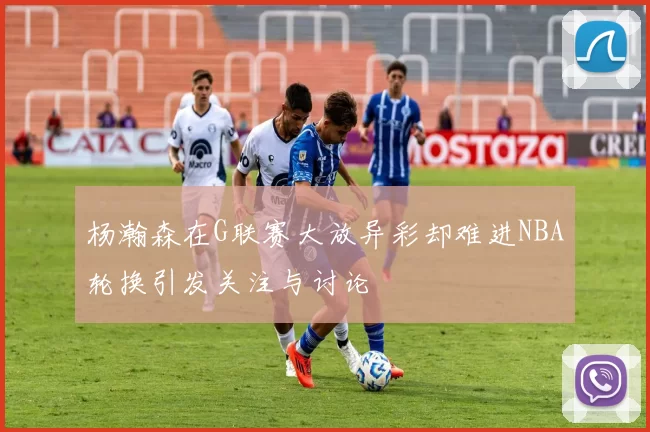 杨瀚森在G联赛大放异彩却难进NBA轮换引发关注与讨论