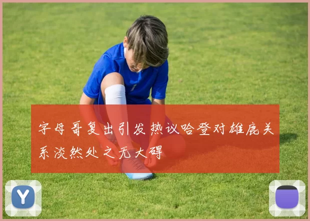 字母哥复出引发热议哈登对雄鹿关系淡然处之无大碍