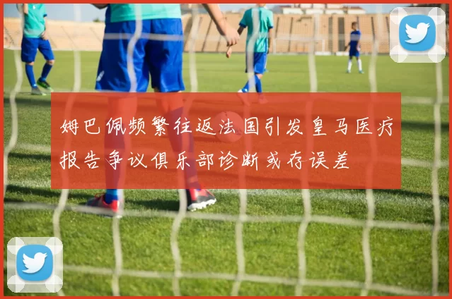 姆巴佩频繁往返法国引发皇马医疗报告争议俱乐部诊断或存误差