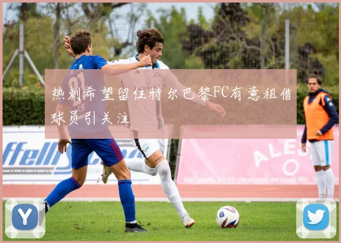 热刺希望留住特尔巴黎FC有意租借球员引关注