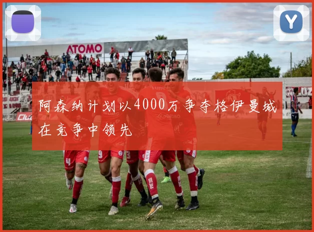 阿森纳计划以4000万争夺格伊曼城在竞争中领先