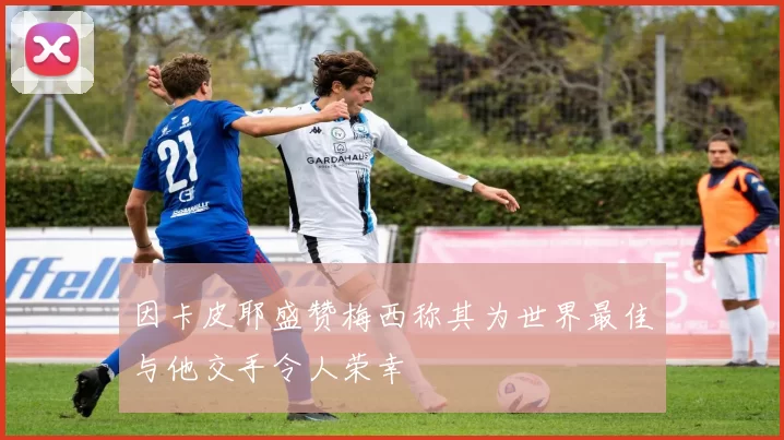 因卡皮耶盛赞梅西称其为世界最佳与他交手令人荣幸