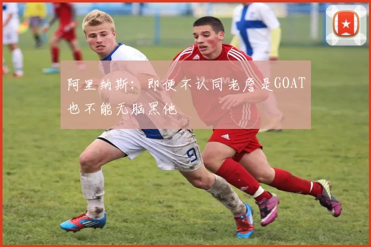 阿里纳斯：即便不认同老詹是GOAT也不能无脑黑他